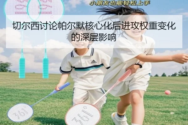 切尔西讨论帕尔默核心化后进攻权重变化的深层影响